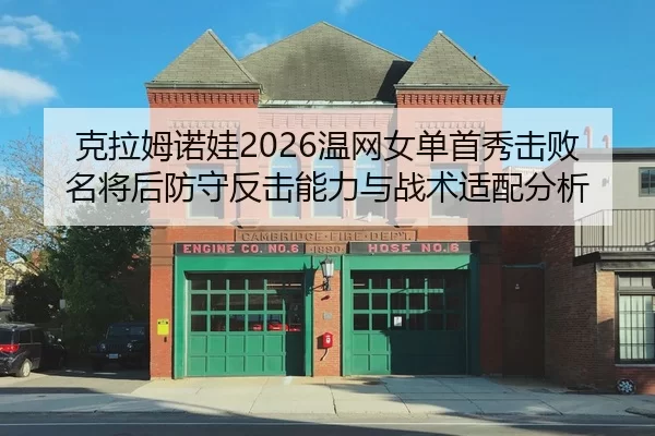 克拉姆诺娃2026温网女单首秀击败名将后防守反击能力与战术适配分析