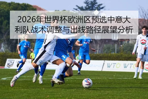 2026年世界杯欧洲区预选中意大利队战术调整与出线路径展望分析