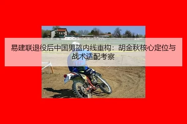 易建联退役后中国男篮内线重构：胡金秋核心定位与战术适配考察